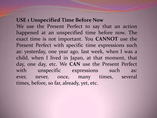 USE 1 Unspecified Time Before Now
We use the Present Perfect to say that an action
happened at an unspecified time before now. The
exact time is not important. You CANNOT use the
Present Perfect with specific time expressions such
as: yesterday, one year ago, last week, when I was a
child, when I lived in Japan, at that moment, that
day, one day, etc. We CAN use the Present Perfect
with      unspecific       expressions        such     as:
ever,    never,     once,     many        times,   several
times, before, so far, already, yet, etc.
 