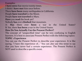 Examples:
I have seen that movie twenty times.
I think I have met him once before.
There have been many earthquakes in California.
People have traveled to the Moon.
People have not traveled to Mars.
Have you read the book yet?
Nobody has ever climbed that mountain.
A: Has there ever been a war in the United States?
B: Yes, there has been a war in the United States.
How Do You Actually Use the Present Perfect?
The concept of "unspecified time" can be very confusing to English
learners. It is best to associate Present Perfect with the following topics:
TOPIC 1 Experience
You can use the Present Perfect to describe your experience. It is like
saying, "I have the experience of..." You can also use this tense to say
that you have never had a certain experience. The Present Perfect is
NOT used to describe a specific event.
 