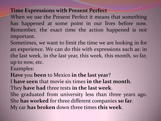 Time Expressions with Present Perfect
When we use the Present Perfect it means that something
has happened at some point in our lives before now.
Remember, the exact time the action happened is not
important.
Sometimes, we want to limit the time we are looking in for
an experience. We can do this with expressions such as: in
the last week, in the last year, this week, this month, so far,
up to now, etc.
Examples:
Have you been to Mexico in the last year?
I have seen that movie six times in the last month.
They have had three tests in the last week.
She graduated from university less than three years ago.
She has worked for three different companies so far.
My car has broken down three times this week.
 