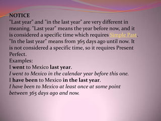 NOTICE
"Last year" and "in the last year" are very different in
meaning. "Last year" means the year before now, and it
is considered a specific time which requires Simple Past.
"In the last year" means from 365 days ago until now. It
is not considered a specific time, so it requires Present
Perfect.
Examples:
I went to Mexico last year.
I went to Mexico in the calendar year before this one.
I have been to Mexico in the last year.
I have been to Mexico at least once at some point
between 365 days ago and now.
 