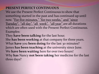 .




    PRESENT PERFECT CONTINUOUS
    We use the Present Perfect Continuous to show that
    something started in the past and has continued up until
    now. "For five minutes," "for two weeks," and "since
    Tuesday“, “all day”, “all week”, “all year” are all durations
    which are often used with the Present Perfect Continuous.
    Examples:
    They have been talking for the last hour.
    She has been working at that company for three years.
    What have you been doing for the last 30 minutes?
    James has been teaching at the university since June.
    We have been waiting here for over two hours!
    Why has Nancy not been taking her medicine for the last
    three days?
 