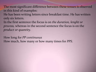The most significant difference between these tenses is observed
in this kind of examples:
He has been writing letters since breakfast time. He has written
only six letters.
In the first sentence the focus is on the duration, lenght or
process, whereas in the second sentence the focus is on the
product or quantity.

How long for PP continuous
How much, how many or how many times for PPS.
 