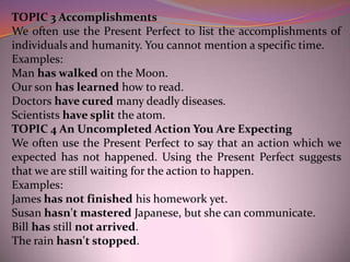 TOPIC 3 Accomplishments
We often use the Present Perfect to list the accomplishments of
individuals and humanity. You cannot mention a specific time.
Examples:
Man has walked on the Moon.
Our son has learned how to read.
Doctors have cured many deadly diseases.
Scientists have split the atom.
TOPIC 4 An Uncompleted Action You Are Expecting
We often use the Present Perfect to say that an action which we
expected has not happened. Using the Present Perfect suggests
that we are still waiting for the action to happen.
Examples:
James has not finished his homework yet.
Susan hasn't mastered Japanese, but she can communicate.
Bill has still not arrived.
The rain hasn't stopped.
 