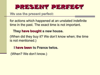 PRESENT PERFECT
We use the present perfect:
for actions which happened at an unstated indefinite
time in the past. The exact time is not important.
They have bought a new house.
(When did they buy it? We don’t know when; the time
is not mentioned.)
I have been to France twice.
(When? We don’t know.)

 