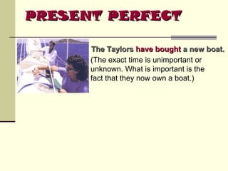 PRESENT PERFECT
The Taylors have bought a new boat.
(The exact time is unimportant or
unknown. What is important is the
fact that they now own a boat.)

 