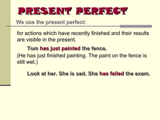 PRESENT PERFECT
We use the present perfect:
for actions which have recently finished and their results
are visible in the present.
Tom has just painted the fence.
(He has just finished painting. The paint on the fence is
still wet.)
Look at her. She is sad. She has failed the exam.

 
