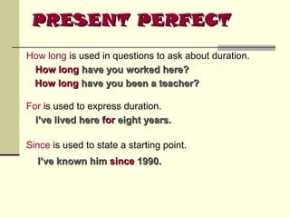 PRESENT PERFECT
How long is used in questions to ask about duration.
How long have you worked here?
How long have you been a teacher?
For is used to express duration.
I’ve lived here for eight years.
Since is used to state a starting point.
I’ve known him since 1990.

 