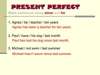 PRESENT PERFECT
Make sentences using since and for.
1. Agnes / be / teacher / ten years
Agnes has been a teacher for ten years.
2. Paul / have / his dog / last month
Paul has had his dog since last month.
3. Michael / not swim / last summer
Michael hasn’t swum since last summer.

 
