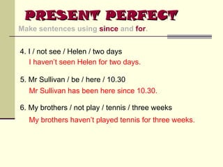 PRESENT PERFECT
Make sentences using since and for.
4. I / not see / Helen / two days
I haven’t seen Helen for two days.
5. Mr Sullivan / be / here / 10.30
Mr Sullivan has been here since 10.30.
6. My brothers / not play / tennis / three weeks
My brothers haven’t played tennis for three weeks.

 