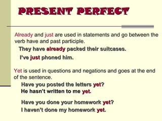 PRESENT PERFECT
Already and just are used in statements and go between the
verb have and past participle.
They have already packed their suitcases.
I’ve just phoned him.
Yet is used in questions and negations and goes at the end
of the sentence.
Have you posted the letters yet?
He hasn’t written to me yet.
Have you done your homework yet?
I haven’t done my homework yet.

 