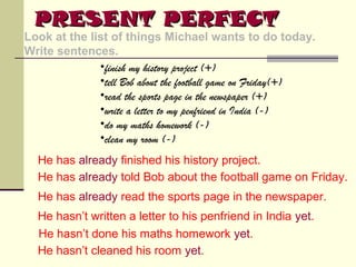 PRESENT PERFECT

Look at the list of things Michael wants to do today.
Write sentences.
•finish my history project (+)
•tell Bob about the football game on Friday(+)
•read the sports page in the newspaper (+)
•write a letter to my penfriend in India (-)
•do my maths homework (-)
•clean my room (-)
He has already finished his history project.
He has already told Bob about the football game on Friday.
He has already read the sports page in the newspaper.
He hasn’t written a letter to his penfriend in India yet.
He hasn’t done his maths homework yet.
He hasn’t cleaned his room yet.

 