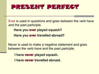 PRESENT PERFECT
Ever is used in questions and goes between the verb have
and the past participle.
Have you ever played squash?
Have you ever travelled abroad?
Never is used to make a negative statement and goes
between the verb have and the past partciple.
I have never played squash.
I have never travelled abroad.

 