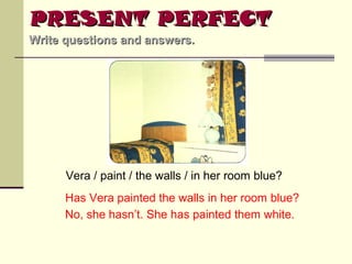 PRESENT PERFECT
Write questions and answers.

Vera / paint / the walls / in her room blue?
Has Vera painted the walls in her room blue?
No, she hasn’t. She has painted them white.

 