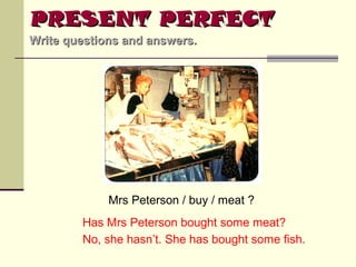 PRESENT PERFECT
Write questions and answers.

Mrs Peterson / buy / meat ?
Has Mrs Peterson bought some meat?
No, she hasn’t. She has bought some fish.

 