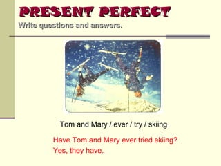 PRESENT PERFECT
Write questions and answers.

Tom and Mary / ever / try / skiing
Have Tom and Mary ever tried skiing?
Yes, they have.

 