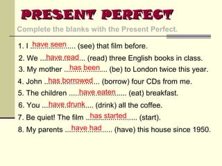 PRESENT PERFECT
Complete the blanks with the Present Perfect.
have seen
1. I ...................... (see) that film before.
have read
2. We ...................... (read) three English books in class.
has been
3. My mother ..................... (be) to London twice this year.
has borrowed
4. John ........................... (borrow) four CDs from me.
have eaten
5. The children ............................ (eat) breakfast.
have drunk
6. You ......................... (drink) all the coffee.
has started
7. Be quiet! The film ......................... (start).
have had
8. My parents ....................... (have) this house since 1950.

 