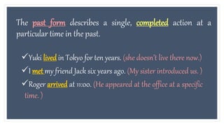 The past form describes a single, completed action at a
particular time in the past.
Yuki lived in Tokyo for ten years. (she doesn’t live there now.)
I met my friend Jack six years ago. (My sister introduced us. )
Roger arrived at 11:00. (He appeared at the office at a specific
time. )
 
