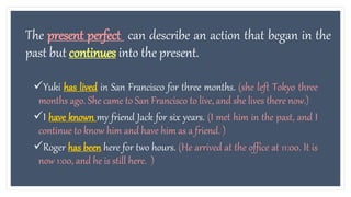 The present perfect can describe an action that began in the
past but continues into the present.
Yuki has lived in San Francisco for three months. (she left Tokyo three
months ago. She came to San Francisco to live, and she lives there now.)
I have known my friend Jack for six years. (I met him in the past, and I
continue to know him and have him as a friend. )
Roger has been here for two hours. (He arrived at the office at 11:00. It is
now 1:00, and he is still here. )
 