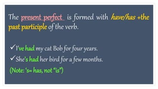 The present perfect is formed with have/has +the
past participle of the verb.
I’ve had my cat Bob for four years.
She’s had her bird for a few months.
(Note: ‘s= has, not “is”)
 