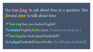 Use how long to ask about time in a question. Use
for and since to talk about time.
How long have you studied English?
I’ve studiedEnglish for five years. (I continue to study En.)
How long has Hank played basketball?
He’s played basketball since October. (he still plays basketball.)
 