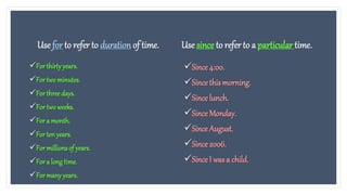 Use for to refer to duration of time.
For thirtyyears.
For twominutes.
For three days.
For twoweeks.
For a month.
For ten years.
For millions of years.
For a long time.
For manyyears.
Use since to refer to a particular time.
Since 4:00.
Since this morning.
Since lunch.
Since Monday.
Since August.
Since 2006.
Since I was a child.
 