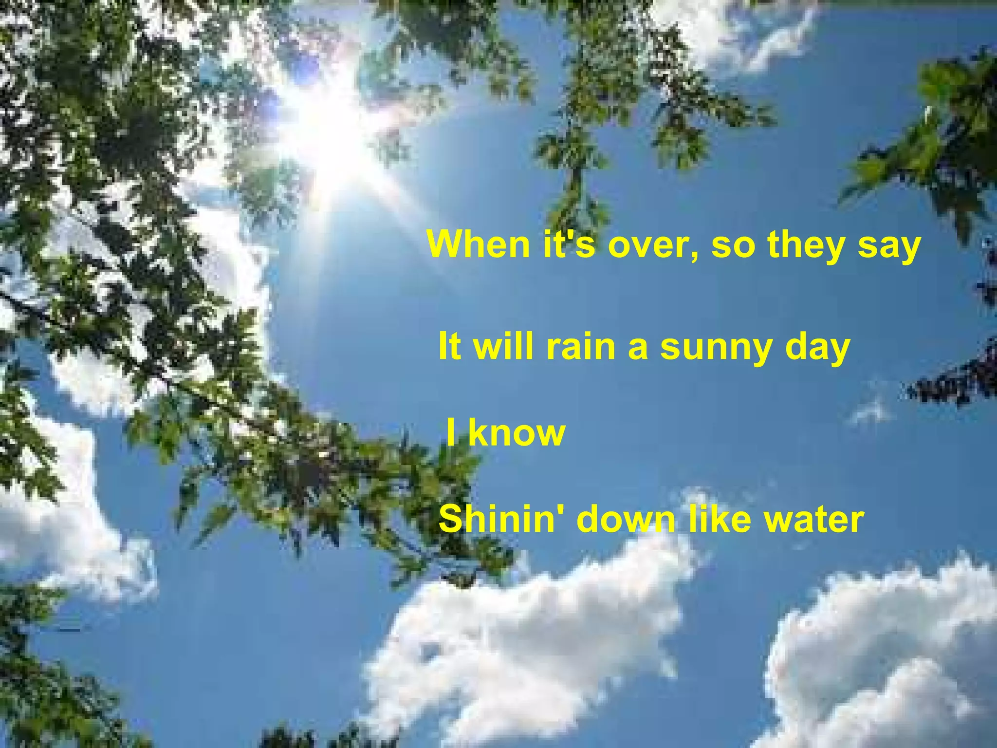 When it's over, so they say   It will rain a sunny day  I know Shinin' down like water   