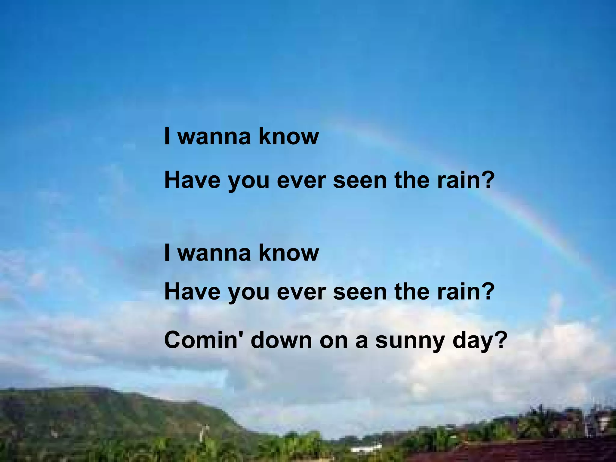 I wanna know  Have you ever seen the rain? I wanna know  Have you ever seen the rain? Comin' down on a sunny day?  