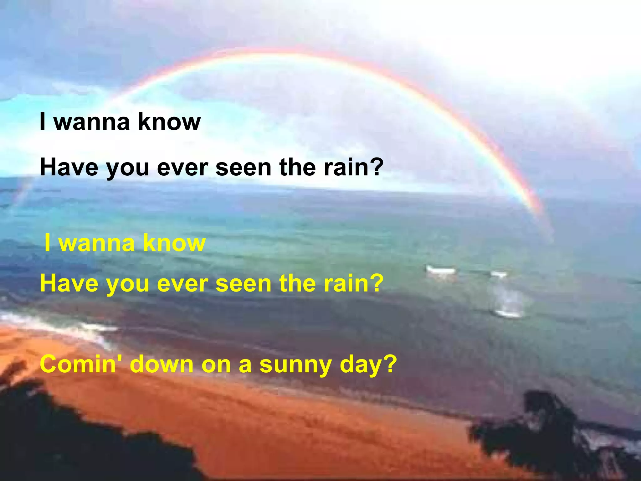 I wanna know  Have you ever seen the rain? I wanna know  Have you ever seen the rain? Comin' down on a sunny day?   