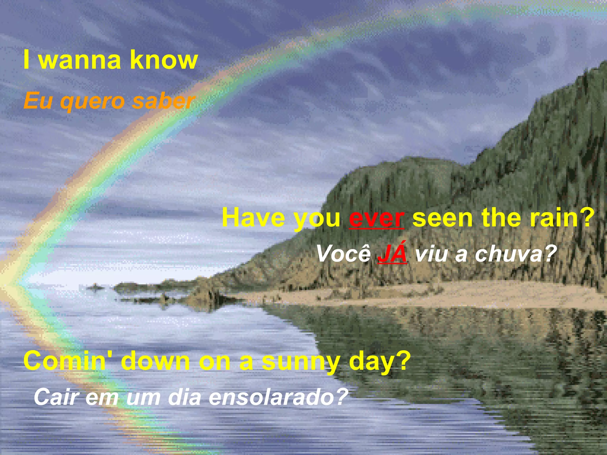 I wanna know   Have you  ever  seen the rain? Comin' down on a sunny day?   Eu quero saber Você   JÁ   viu a chuva? Cair em um dia ensolarado? 