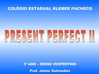 COLÉGIO ESTADUAL KLEBER PACHECO 3º ANO – MÉDIO VESPERTINO Prof. Jaime Guimarães PRESENT PERFECT II 