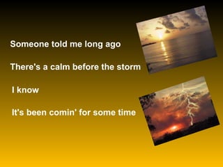 Someone told me long ago  There's a calm before the storm   I know   It's been comin' for some time  