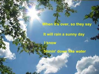 When it's over, so they say   It will rain a sunny day  I know Shinin' down like water   