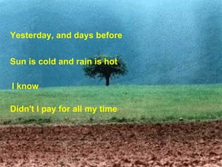 Yesterday, and days before  Sun is cold and rain is hot , I know   Didn't I pay for all my time   