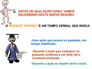 ANTES DE QUALQUER COISA, VAMOS RELEMBRAR NESTE BREVE RESUMO: O  PRESENT PERFECT  É UM TEMPO VERBAL QUE INDICA: Uma ação que ocorre no passado, em tempo indefinido; Quando a ação que começou no passado continua a ser feita até o momento presente; Quando a ação se repete várias vezes. 