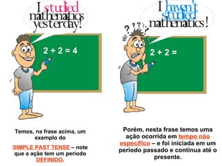 Temos, na frase acima, um exemplo do SIMPLE PAST TENSE  – note que a ação tem um período  DEFINIDO . Porém, nesta frase temos uma ação ocorrida em  tempo não específico  – e foi iniciada em um período passado e continua até o presente. 2 + 2 = 4 2 + 2 =  