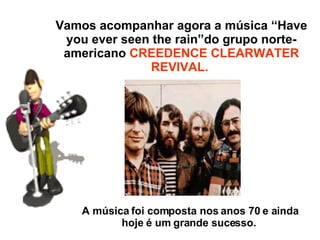 Vamos acompanhar agora a música “Have you ever seen the rain”do grupo norte-americano  CREEDENCE CLEARWATER REVIVAL.  A música foi composta nos anos 70 e ainda hoje é um grande sucesso.  