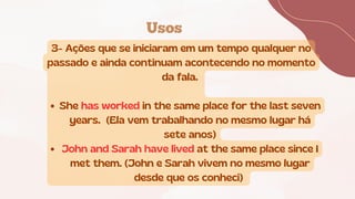 Usos
3- Ações que se iniciaram em um tempo qualquer no
passado e ainda continuam acontecendo no momento
da fala.
She has worked in the same place for the last seven
years. (Ela vem trabalhando no mesmo lugar há
sete anos)
John and Sarah have lived at the same place since I
met them. (John e Sarah vivem no mesmo lugar
desde que os conheci)
 