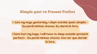 Simple past vs Present Perfect
I lost my keys yesterday. I slept outside (past simple) -
Eu perdi minhas chaves. Eu dormi lá fora.
I have lost my keys. I will have to sleep outside (present
perfect) - Eu perdi minhas chaves. Vou ter que dormir
lá fora.
 