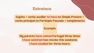 Estrutura
Sujeito + verbo auxiliar to have no Simple Present +
verbo principal no Particípio Passado + complemento
Exemplo:
My parents have visited Portugal three times
I have watched two movies this weekend.
I have studied for three hours.
 