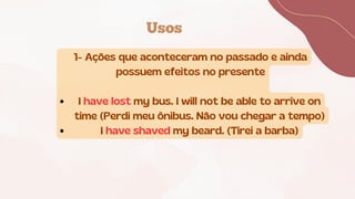 Usos
1- Ações que aconteceram no passado e ainda
possuem efeitos no presente
I have lost my bus. I will not be able to arrive on
time (Perdi meu ônibus. Não vou chegar a tempo)
I have shaved my beard. (Tirei a barba)
 