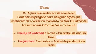 Usos
2- Ações que acabaram de acontecer
Pode ser empregado para designar ações que
acabaram de ocorrer no momento da fala. Usualmente
trazem novas informações à conversa.
I have just watched a movie – Eu acabei de ver um
filme.
I’ve just lost five bucks. – Acabei de perder cinco
reais.
 