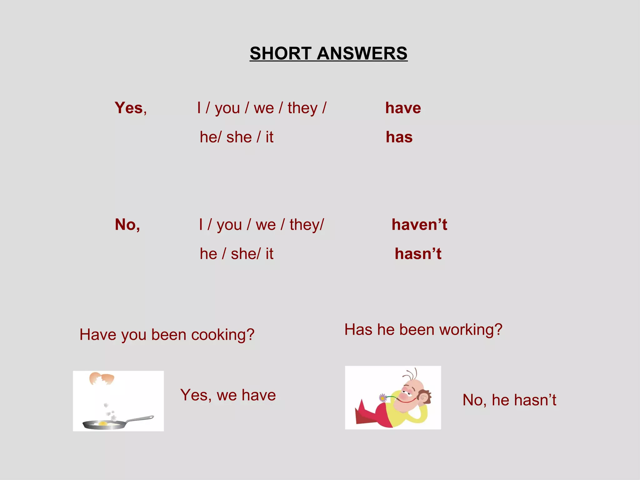 SHORT ANSWERS Yes ,  I / you / we / they /  have  he/ she / it   has No,  I / you / we / they/   haven’t he / she/ it   hasn’t Have you been cooking?  Has he been working? Yes, we have No, he hasn’t 