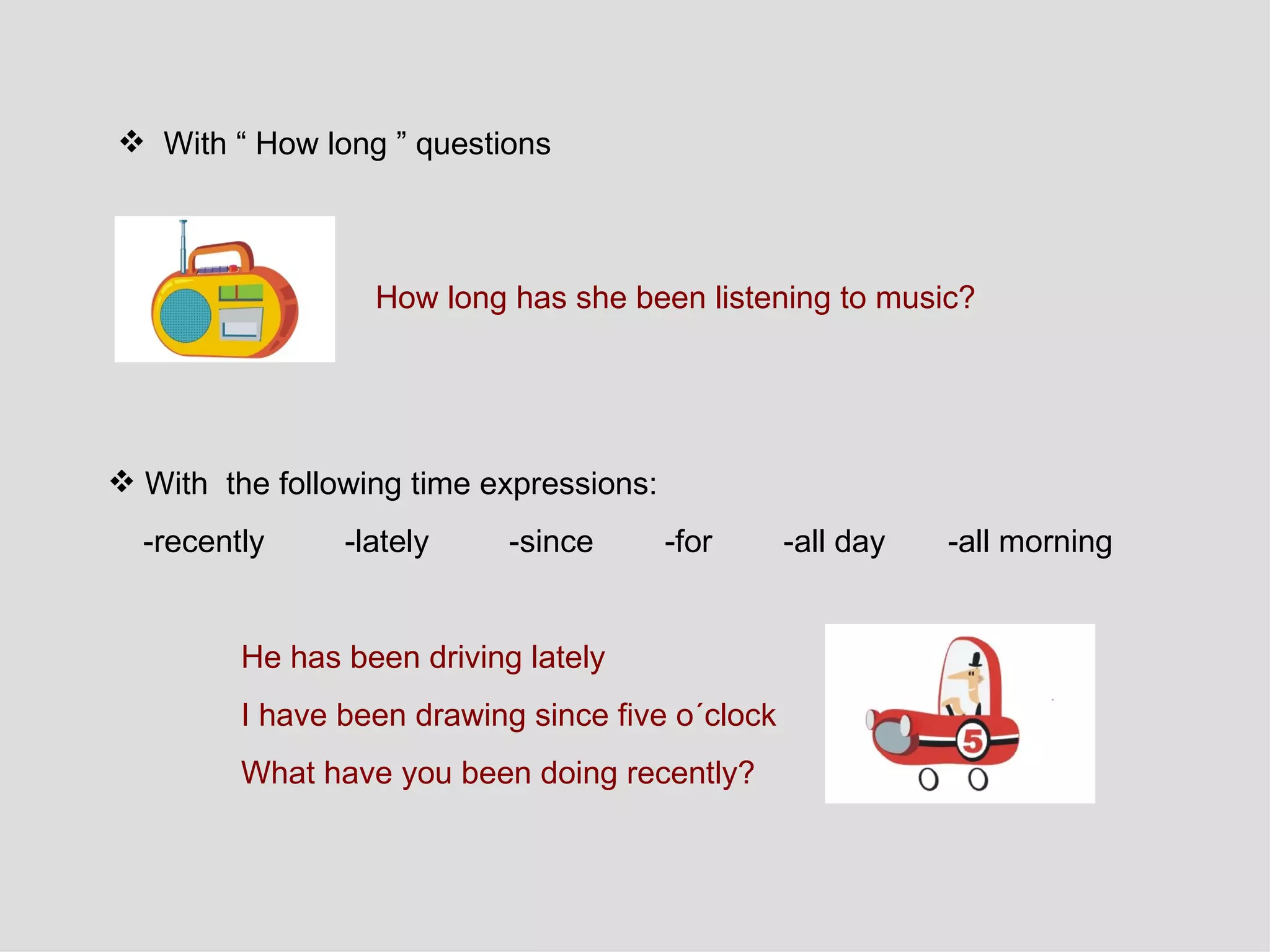 With “ How long ” questions How long has she been listening to music?   With  the following time expressions:  -recently  -lately  -since  -for  -all day  -all morning  He has been driving lately I have been drawing since five o´clock  What have you been doing recently?  