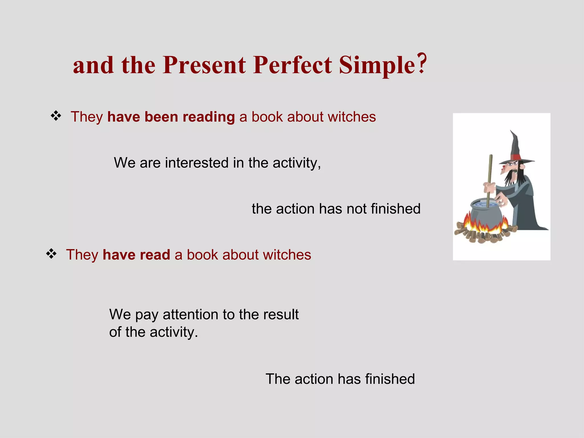 and the Present Perfect Simple? They  have been reading  a book about witches  We are interested in the activity, the action has not finished They  have read  a book about witches We pay attention to the result of the activity. The action has finished 