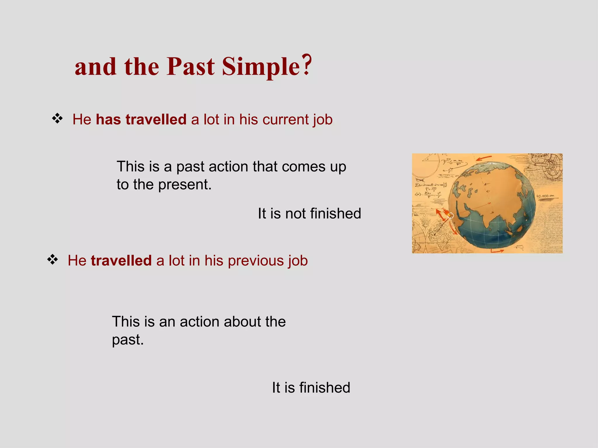 and the Past Simple? He  has travelled  a lot in his current job This is a past action that comes up to the present. It is not finished He  travelled  a lot in his previous job This is an action about the past.  It is finished 