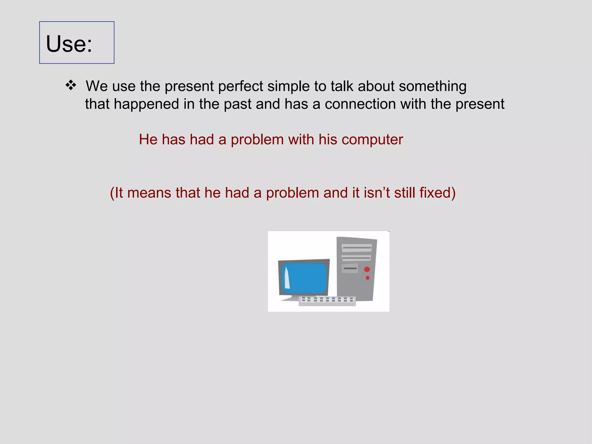 Use: We use the present perfect simple to talk about something that happened in the past and has a connection with the present He has had a problem with his computer (It means that he had a problem and it isn’t still fixed) 