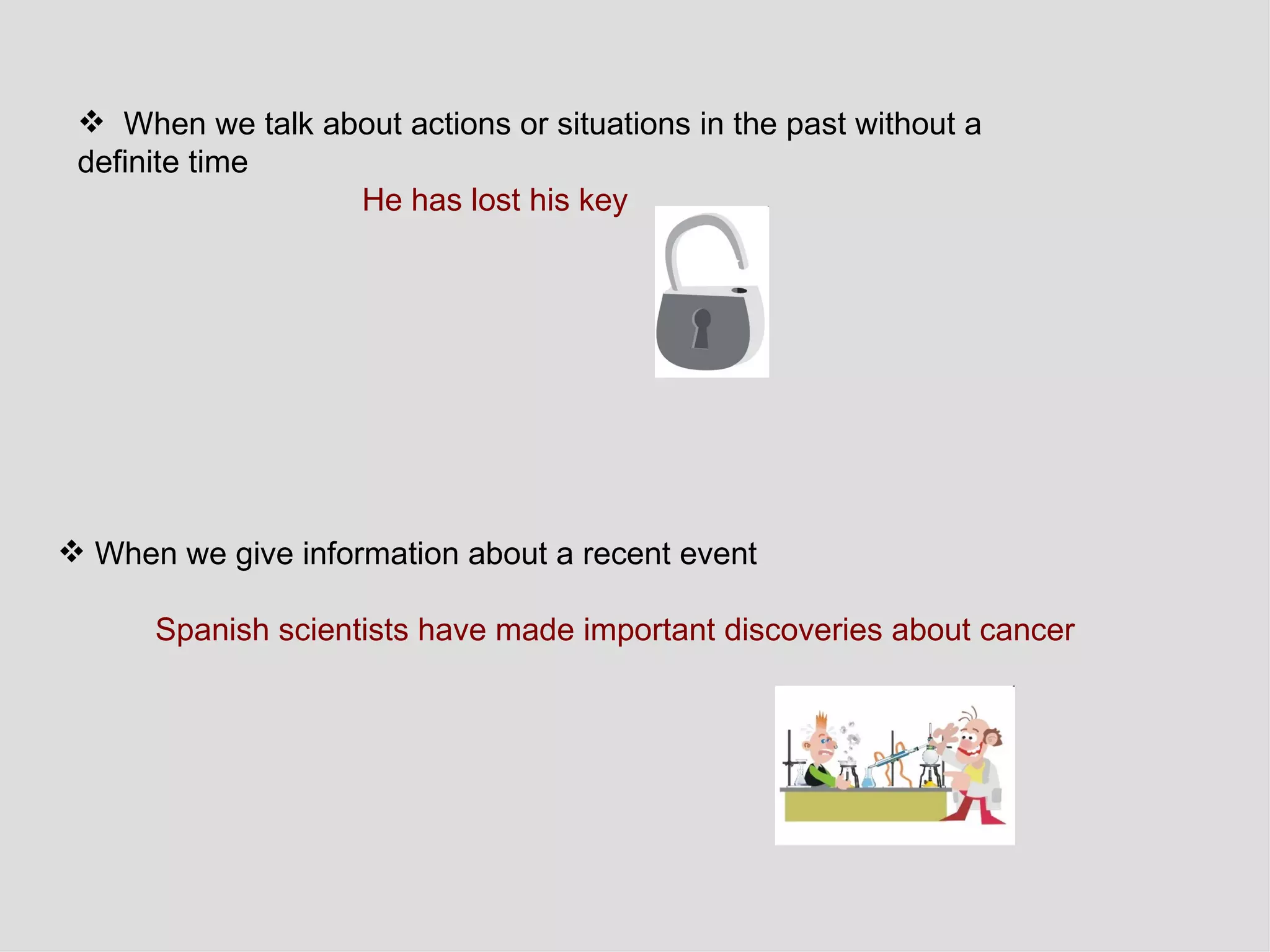 When we talk about actions or situations in the past without a  definite time He has lost his key  When we give information about a recent event Spanish scientists have made important discoveries about cancer 