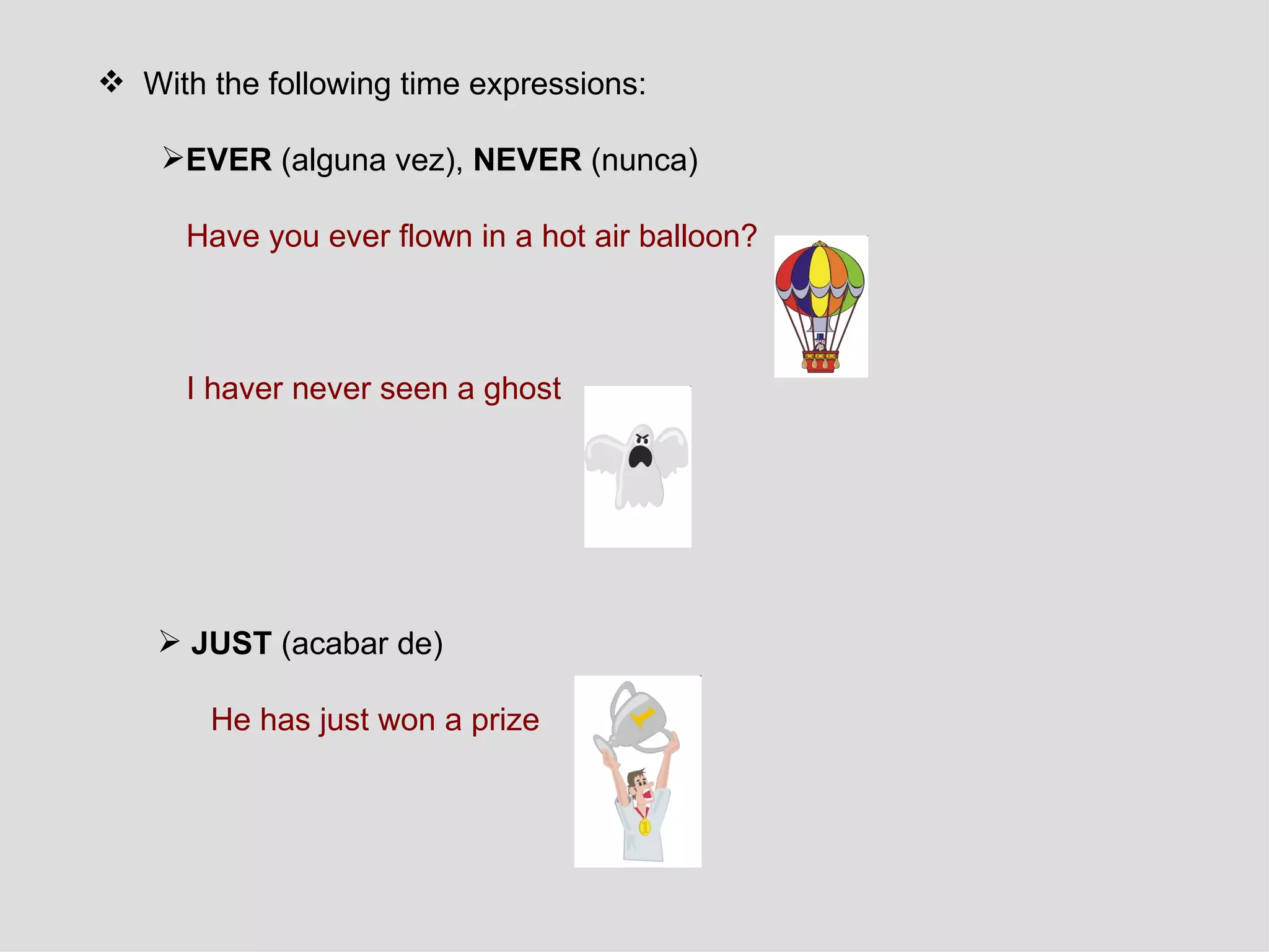With the following time expressions: EVER  (alguna vez),  NEVER  (nunca) Have you ever flown in a hot air balloon?   I haver never seen a ghost   JUST  (acabar de) He has just won a prize 