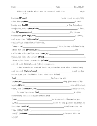Na me____________________________________      Date_____________ ESL098.50

      Fill the spaces with PAST or PRESENT PERFECT.
          in                                                             Page
             2 of 2

boring.[I/stay]____________________________________ in my room most of the
time, and [I/read]_______________________________________________ a lotof
books and [call]_________________________________________a few friends on
the phone, but [I/not/have]________________________________________ a lotof
fun. [I/never/enjoy]________________________________________ Christmas
vacations.[I/always/be]_________________________________________ a loner,
and at parties [I/always/be]____________________________________ a
wallflower,never meeting anyone.
[I/survive]____________________________________ 19 Christmas holidays in my
lifeso far,and [I/never/feel]____________________________________ the
Christmas spirit Well,maybe [I/enjoy]____________________________________
                .
Christmas some what when [I/be]__________________________________________ a
litt kid,but Idon't think that [I/have]______________________________________
    le
a good time during holidays in recent years.
      Ilook forward to sum m er vacation,especiallynow that it’sFebruary
and so cold.[It/not/snow]____________________________________ much so far
thiswinter,but Ithink that itwillsoon. This winter
[be]____________________________________ fairlywarm, and
[it/not/be]__________________________________________ very good for skiing
lately.[I/try]_______________________________________________ to go skiing last
week, but [there/not/be]____________________________________ enough snow.
      Iguess thisletter[be]____________________________________ a little
depressing so far.Ishould mention that
[I/go]____________________________________ to AtlanticCity lastweek and
[I/win]____________________________________ some money playing roulette,so
thisyear [not/be]____________________________________ totallybad. By the
way, [how/you/be]___________________________________________________
lately? [you/see]____________________________________ any good movies
lately?
 