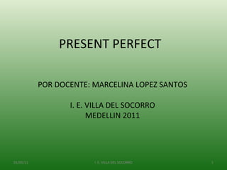 POR DOCENTE: MARCELINA LOPEZ SANTOS I. E. VILLA DEL SOCORRO MEDELLIN 2011 PRESENT PERFECT  01/05/11 I. E. VILLA DEL SOCORRO 